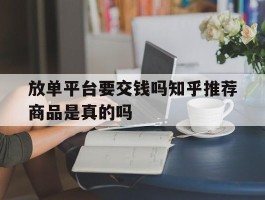 包含放单平台要交钱吗知乎推荐商品是真的吗的词条