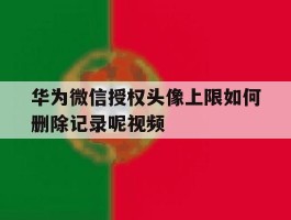 华为微信授权头像上限如何删除记录呢视频