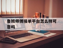 鲁班师傅接单平台怎么样可靠吗