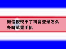 微信授权不了抖音登录怎么办呀苹果手机的简单介绍
