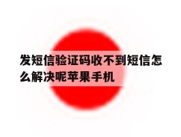 发短信验证码收不到短信怎么解决呢苹果手机的简单介绍