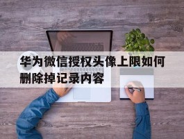 华为微信授权头像上限如何删除掉记录内容