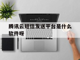 包含腾讯云短信发送平台是什么软件呀的词条
