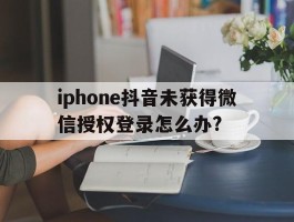 iphone抖音未获得微信授权登录怎么办?的简单介绍
