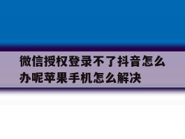 包含微信授权登录不了抖音怎么办呢苹果手机怎么解决的词条