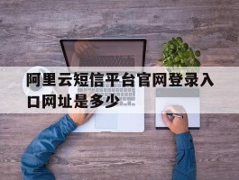 关于阿里云短信平台官网登录入口网址是多少的信息