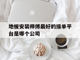 地板安装师傅最好的接单平台是哪个公司