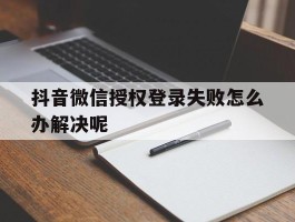 抖音微信授权登录失败怎么办解决呢