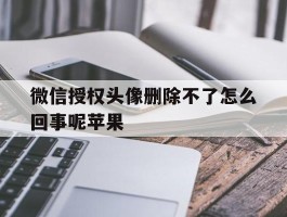 微信授权头像删除不了怎么回事呢苹果