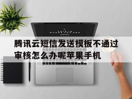 包含腾讯云短信发送模板不通过审核怎么办呢苹果手机的词条