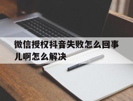 微信授权抖音失败怎么回事儿啊怎么解决
