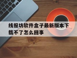 包含线报坊软件盒子最新版本下载不了怎么回事的词条