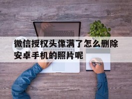 微信授权头像满了怎么删除安卓手机的照片呢的简单介绍