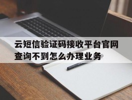云短信验证码接收平台官网查询不到怎么办理业务的简单介绍