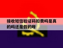 关于接收短信验证码扣费吗是真的吗还是假的呀的信息