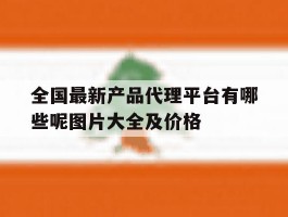 包含全国最新产品代理平台有哪些呢图片大全及价格的词条