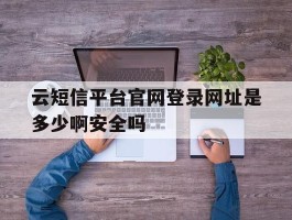包含云短信平台官网登录网址是多少啊安全吗的词条
