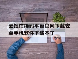 云短信接码平台官网下载安卓手机软件下载不了的简单介绍