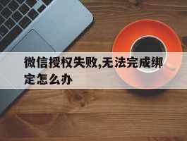 微信授权失败,无法完成绑定怎么办