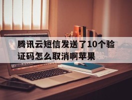 腾讯云短信发送了10个验证码怎么取消啊苹果
