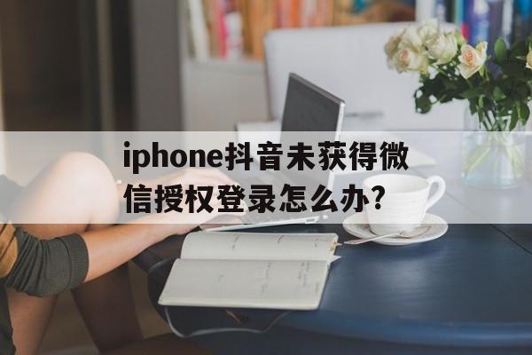 iphone抖音未获得微信授权登录怎么办?的简单介绍
