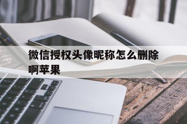 微信授权头像昵称怎么删除啊苹果 微信授权头像昵称怎么删除啊苹果