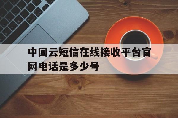 中国云短信在线接收平台官网电话是多少号 中国云短信在线接收平台官网电话是多少号