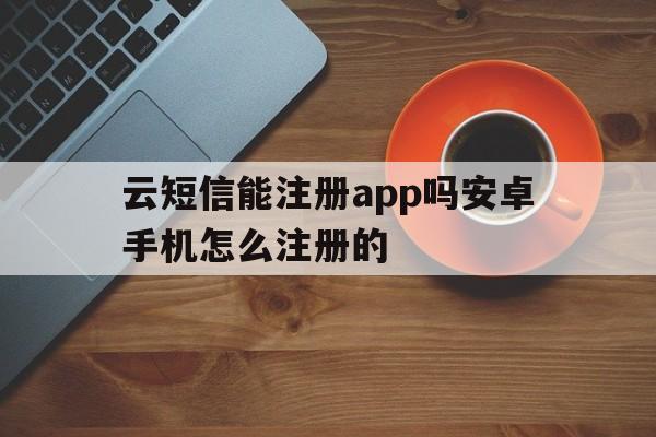 云短信能注册app吗安卓手机怎么注册的 云短信能注册app吗安卓手机怎么注册的