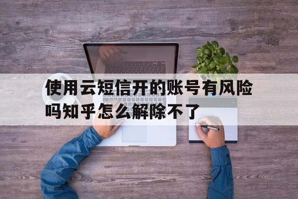 使用云短信开的账号有风险吗知乎怎么解除不了的简单介绍 使用云短信开的账号有风险吗知乎怎么解除不了的简单介绍