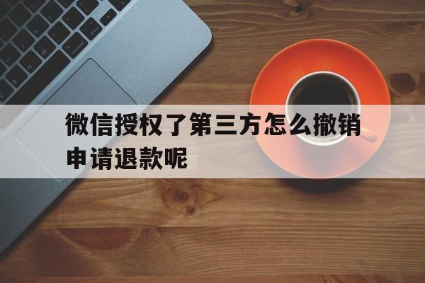微信授权了第三方怎么撤销申请退款呢的简单介绍 微信授权了第三方怎么撤销申请退款呢的简单介绍