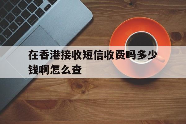 在香港接收短信收费吗多少钱啊怎么查 在香港接收短信收费吗多少钱啊怎么查