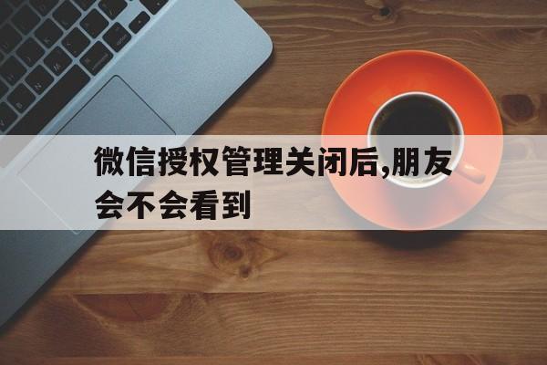 微信授权管理关闭后,朋友会不会看到 微信授权管理关闭后,朋友会不会看到