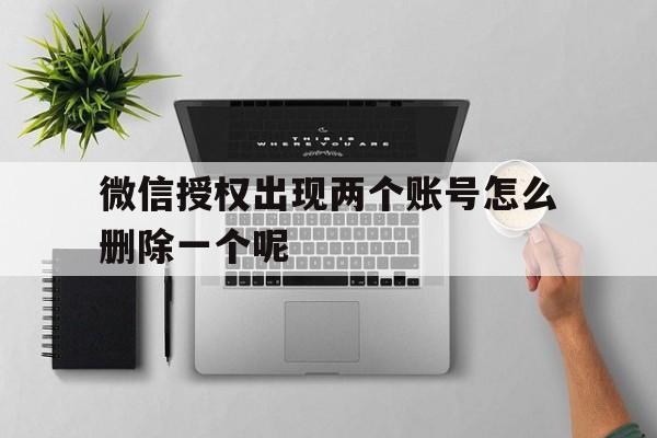 微信授权出现两个账号怎么删除一个呢 微信授权出现两个账号怎么删除一个呢