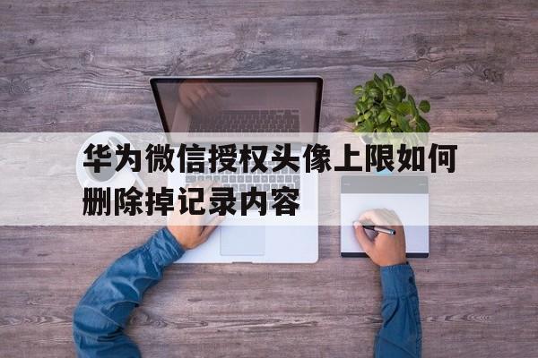 华为微信授权头像上限如何删除掉记录内容 华为微信授权头像上限如何删除掉记录内容