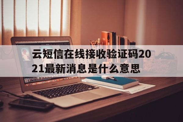 云短信在线接收验证码2021最新消息是什么意思 云短信在线接收验证码2021最新消息是什么意思