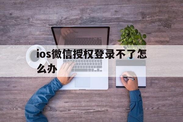 ios微信授权登录不了怎么办 ios微信授权登录不了怎么办