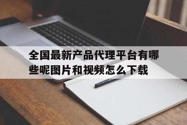 关于全国最新产品代理平台有哪些呢图片和视频怎么下载的信息 关于全国最新产品代理平台有哪些呢图片和视频怎么下载的信息