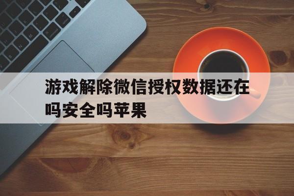 游戏解除微信授权数据还在吗安全吗苹果 游戏解除微信授权数据还在吗安全吗苹果