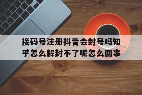 包含接码号注册抖音会封号吗知乎怎么解封不了呢怎么回事的词条 包含接码号注册抖音会封号吗知乎怎么解封不了呢怎么回事的词条