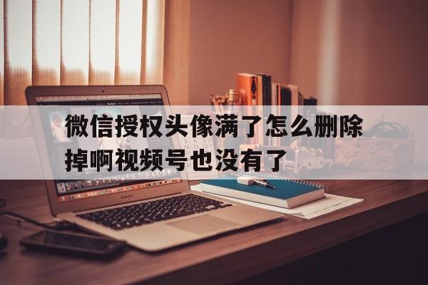 包含微信授权头像满了怎么删除掉啊视频号也没有了的词条 包含微信授权头像满了怎么删除掉啊视频号也没有了的词条