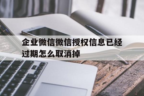 企业微信微信授权信息已经过期怎么取消掉 企业微信微信授权信息已经过期怎么取消掉