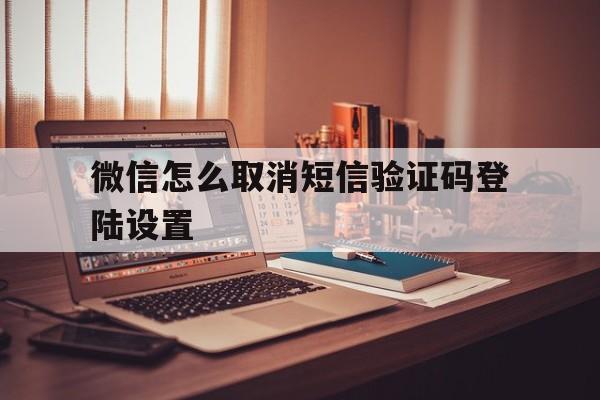 微信怎么取消短信验证码登陆设置 微信怎么取消短信验证码登陆设置