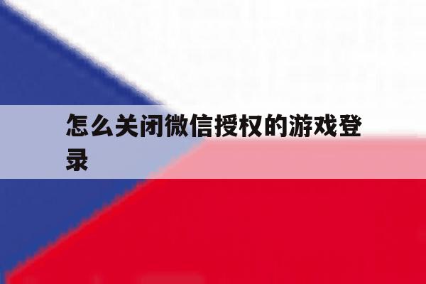 怎么关闭微信授权的游戏登录 怎么关闭微信授权的游戏登录