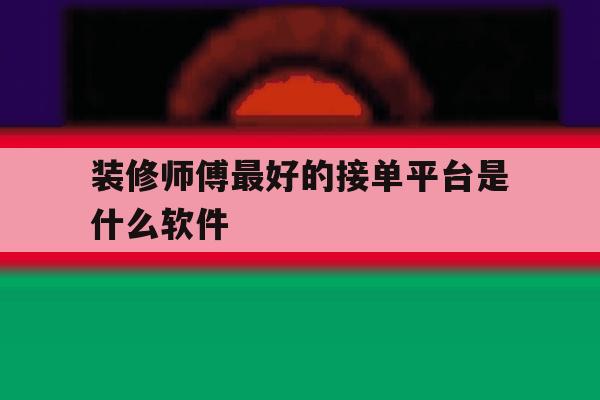 装修师傅最好的接单平台是什么软件 装修师傅最好的接单平台是什么软件