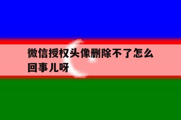 微信授权头像删除不了怎么回事儿呀 微信授权头像删除不了怎么回事儿呀