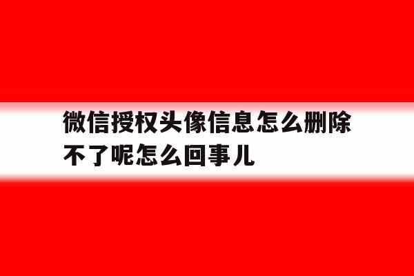 关于微信授权头像信息怎么删除不了呢怎么回事儿的信息 关于微信授权头像信息怎么删除不了呢怎么回事儿的信息