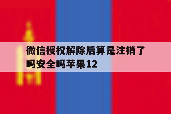 微信授权解除后算是注销了吗安全吗苹果12的简单介绍 微信授权解除后算是注销了吗安全吗苹果12的简单介绍
