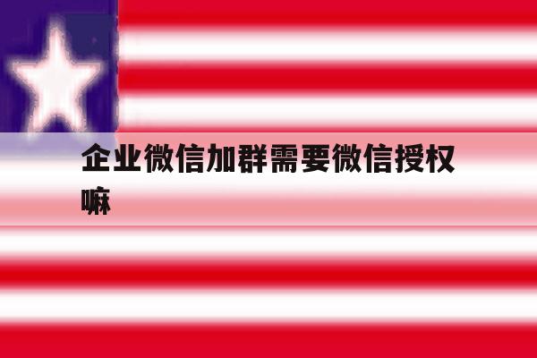 企业微信加群需要微信授权嘛 企业微信加群需要微信授权嘛