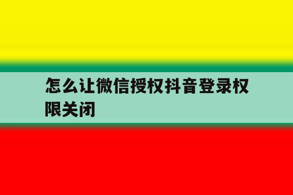 怎么让微信授权抖音登录权限关闭 怎么让微信授权抖音登录权限关闭