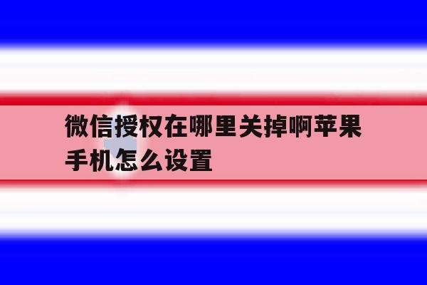 微信授权在哪里关掉啊苹果手机怎么设置 微信授权在哪里关掉啊苹果手机怎么设置